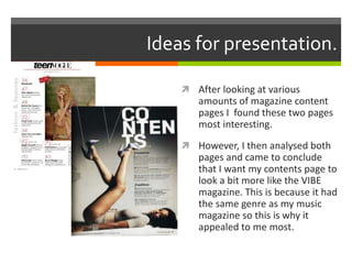 Ideas for presentation.
 After looking at various
amounts of magazine content
pages I found these two pages
most interesting.
 However, I then analysed both
pages and came to conclude
that I want my contents page to
look a bit more like the VIBE
magazine. This is because it had
the same genre as my music
magazine so this is why it
appealed to me most.
 