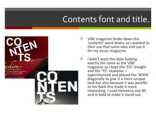 Contents font and title.
 VIBE magazine broke down the
‘contents’ word down, so I wanted to
then use that same idea and use it
for my music magazine.
 I didn’t want the style looking
exactly the same as the VIBE
magazine so I kept the ‘CO’ straight
and the ‘TS’. However, I
experimented and placed the ‘NTEN’
diagonally to give it a more unique
look but also because it was parallel
to her back this made it more
interesting. I used Helvetica size 90
and in bold to make it stand out.
 