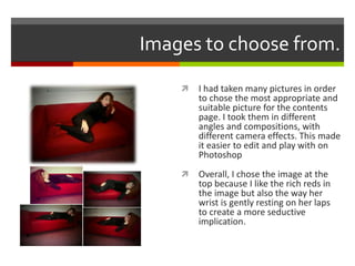 Images to choose from.
 I had taken many pictures in order
to chose the most appropriate and
suitable picture for the contents
page. I took them in different
angles and compositions, with
different camera effects. This made
it easier to edit and play with on
Photoshop
 Overall, I chose the image at the
top because I like the rich reds in
the image but also the way her
wrist is gently resting on her laps
to create a more seductive
implication.
 