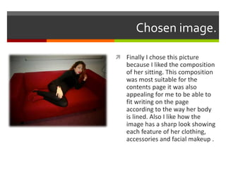 Chosen image.
 Finally I chose this picture
because I liked the composition
of her sitting. This composition
was most suitable for the
contents page it was also
appealing for me to be able to
fit writing on the page
according to the way her body
is lined. Also I like how the
image has a sharp look showing
each feature of her clothing,
accessories and facial makeup .
 