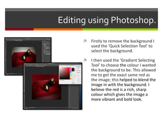 Editing using Photoshop.
 Firstly to remove the background I
used the ‘Quick Selection Tool’ to
select the background.
 I then used the ‘Gradient Selecting
Tool’ to choose the colour I wanted
the background to be. This allowed
me to get the exact same red as
the image; this helped to blend the
image in with the background. I
believe the red is a rich, sharp
colour which gives the image a
more vibrant and bold look.
 