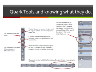 QuarkTools and knowing what they do.
This tool allowed me to move things around
the page, in order to view where typefaces
looked best.
If I wished to have a frame around any
textbox or image then I would use this tool
to create that.
This tool can be used to create a shape of
my own if I chose to or even just have a
line going through my work or something.
This allowed to create text
boxes.
This tool means I can create
different shapes or
different sizes also.
This tool allowed me to
change the colours of my
typefaces also it allowed
me to even create my own
colours if I didn’t like any of
the colours that were
originally there.
Changes fonts, Size, Bold/italic, Font colour, Changing the way my paragraphs
are written.
 