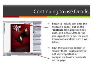 Continuing to use Quark.
 began to include text onto the
magazine page. I put on the
‘contents' title, page number,
date, and picture details (the
photographers name, the place
it was taken and the date it was
taken).
 I put the following context in
smaller fonts (10pt) as they’re
not very important in
comparison to other contexts
on the page.
 