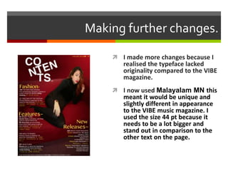 Making further changes.
 I made more changes because I
realised the typeface lacked
originality compared to the VIBE
magazine.
 I now used Malayalam MN this
meant it would be unique and
slightly different in appearance
to the VIBE music magazine. I
used the size 44 pt because it
needs to be a lot bigger and
stand out in comparison to the
other text on the page.
 