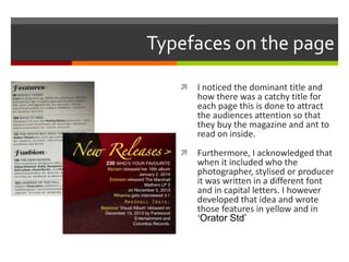 Typefaces on the page
 I noticed the dominant title and
how there was a catchy title for
each page this is done to attract
the audiences attention so that
they buy the magazine and ant to
read on inside.
 Furthermore, I acknowledged that
when it included who the
photographer, stylised or producer
it was written in a different font
and in capital letters. I however
developed that idea and wrote
those features in yellow and in
‘Orator Std’
 