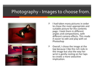 Photography - Images to choose from.
 I had taken many pictures in order
to chose the most appropriate and
suitable picture for the contents
page. I took them in different
angles and compositions, with
different camera effects. This made
it easier to edit and play with on
Photoshop
 Overall, I chose the image at the
top because I like the rich reds in
the image but also the way her
wrist is gently resting on her laps
to create a more seductive
implication.
 