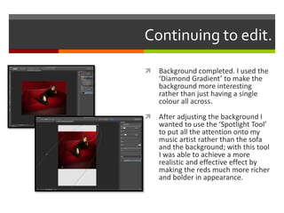 Continuing to edit.
 Background completed. I used the
‘Diamond Gradient’ to make the
background more interesting
rather than just having a single
colour all across.
 After adjusting the background I
wanted to use the ‘Spotlight Tool’
to put all the attention onto my
music artist rather than the sofa
and the background; with this tool
I was able to achieve a more
realistic and effective effect by
making the reds much more richer
and bolder in appearance.
 