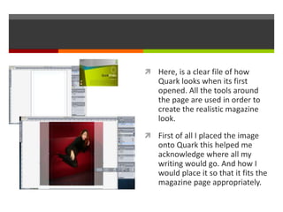  Here, is a clear file of how
Quark looks when its first
opened. All the tools around
the page are used in order to
create the realistic magazine
look.
 First of all I placed the image
onto Quark this helped me
acknowledge where all my
writing would go. And how I
would place it so that it fits the
magazine page appropriately.
 