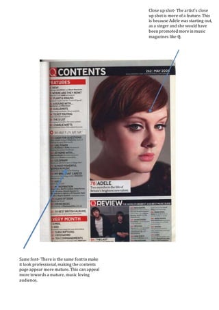 Close up shot- The artist’s close
up shot is more of a feature. This
is because Adele was starting out,
as a singer and she would have
been promoted more in music
magazines like Q.
Same font- There is the same font to make
it look professional, making the contents
page appear more mature. This can appeal
more towards a mature, music loving
audience.
 