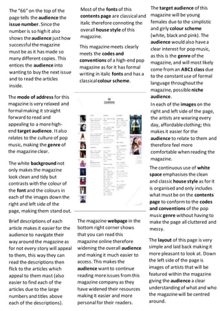 The layout of this page is very
simple and laid back making it
more pleasant to look at. Down
the left side of the page is
images of artists that will be
featured within the magazine
giving the audience a clear
understanding of what and who
the magazinewill be centred
around.
Most of the fonts of this
contents page are classicaland
italic therefore connoting the
overall house style of this
magazine.
The target audience of this
magazine will be young
females due to the simplistic
and girly colour scheme
(white, black and pink). The
audience would also havea
clear interest for pop music,
as this is the genre of the
magazine, and will most likely
come from an ABC1 class due
to the constantuse of formal
language throughoutthe
magazine, possibleniche
audience.
In each of the images on the
right and left side of the page,
the artists are wearing every
day, affordableclothing; this
makes it easier for the
audience to relate to them and
therefore feel more
comfortable when reading the
magazine.
This magazinemeets clearly
meets the codes and
conventions of a high-end pop
magazine as for it has formal
writing in italic fonts and has a
classicalcolour scheme.
The mode of address for this
magazine is very relaxed and
formalmaking it straight
forward to read and
appealing to a morehigh-
end target audience. Italso
relates to the culture of pop
music, making the genre of
the magazineclear.
The “66” on the top of the
page tells the audience the
issue number. Sincethe
number is so high it also
shows theaudience justhow
successfulthemagazine
must be as it has made so
many different copies. This
entices the audience into
wanting to buy the next issue
and to read the articles
inside.
The continuous use of white
space emphasises the clean
and classic house style as for it
is organised and only includes
what mustbe on the contents
page to conform to the codes
and conventions of the pop
music genre without having to
make the page all cluttered and
messy.
The white background not
only makes the magazine
look clean and tidy but
contrasts with the colour of
the font and the colours in
each of the images down the
right and left side of the
page, making them stand out.
Brief descriptions of each
article makes it easier for the
audience to navigate their
way around the magazineas
for not every story will appeal
to them, this way they can
read the descriptions then
flick to the articles which
appeal to them mast (also
easier to find each of the
articles due to the large
numbers and titles above
each of the descriptions).
The magazine webpage in the
bottom right corner shows
that you can read this
magazine online therefore
widening the overall audience
and making it much easier to
access. This makes the
audience wantto continue
reading moreissues from this
magazine company as they
have widened their resources
making it easier and more
personalfor their readers.
 