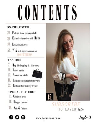 ONTHECOVER
SUBSCRIBE
TO LAYLUPg56
SPECIALFEATURES
Bloggercolumn
www.laylufashion.co.uk
WINadesignersummerhat
COMPETITION
Fashionshowrunwayarticle
ExclusiveinterviewwithChloe
Lookbookof2018
52.
46.Arts&Culture
Celebritynews12.
44.
40.
30.
22.
Top10shoppinglistthisweek
Latesttrends
Accesoriesarticle
Runwayphotographerinterview
Fashionshowrunwayreview
20.
16.
15.
15.
10.
7.
3
FASHION
CONTENTSCONTENTS
 