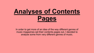 Analyses of Contents
Pages
I have been faced with the task of creating a
contents page before, however never one from a
music magazine. In order to get more of an idea
of the way different genres of music magazines
set their contents pages out, I decided to analyse
some from very different genres of music.
 