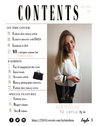 ONTHECOVER
SUBSCRIBE
TO LAYLUPg56
SPECIALFEATURES
Bloggercolumn
https://226945.wixsite.com/laylufashion
WINadesignersummerhat
COMPETITION
Fashionshowrunwayarticle
ExclusiveinterviewwithCerys
Lookbookof2018
52.
46.Arts&Culture
Celebritynews12.
44.
40.
30.
22.
Top10shoppinglistthisweek
Latesttrends
Accesoriesarticle
Runwayphotographerinterview
Fashionshowrunwayreview
20.
16.
15.
10.
7.
3
FASHION
CONTENTS
April2018
001
CONTENTS
 