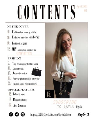ONTHECOVER
SUBSCRIBE
TO LAYLUPg56
SPECIALFEATURES
Bloggercolumn
https://226945.wixsite.com/laylufashion
WINadesignersummerhat
COMPETITION
Fashionshowrunwayarticle
ExclusiveinterviewwithCerys
Lookbookof2018
52.
46.Arts&Culture
Celebritynews12. 15.
44.
40.
30.
22.
Top10shoppinglistthisweek
Latesttrends
Accesoriesarticle
Runwayphotographerinterview
Fashionshowrunwayreview
20.
16.
15.
10.
7.
3
FASHION
CONTENTS
April2018
001
CONTENTS
 