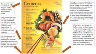 The image on this contents page has been
positioned so the text around it doesn’t
over lap, the way the food has also been
positioned has been done cleverly so it
doesn’t merge with the yellow
background, for example the green
lettuce has been placed down first as this
stands out from the yellow background,
the lemon which would have not been
seen if placed directly on the background
has been placed on the green food so this
also stands out.
A description of what was on
the front cover has been placed
on this contents page, as this is
a food magazine, the food on
the front cover would appeal to
the potential readers, by giving
the readers a description of
what was on the front cover this
would make them want to read
more into the magazine to
make these foods themselves.
This contents page
has also included
the year and the
month when this
magazine was
issued.
Page numbers have been
included for each page,
the page numbers and
the titles of the various
pages are in a bolder font
compared to the
description at the
bottom, this would make
it easier to read as the
audience.
The photography of this
context page is very
appealing, the chopsticks
merging from the bottom of
the page have been used in a
3D effect with some of the
text running through it.
 