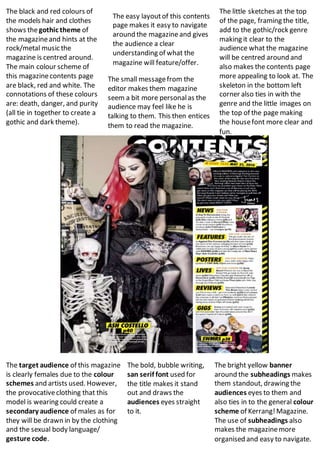 The black and red colours of
the models hair and clothes
shows thegothic theme of
the magazineand hints at the
rock/metal music the
magazine is centred around.
The main colour scheme of
this magazinecontents page
are black, red and white. The
connotations of these colours
are: death, danger, and purity
(all tie in together to create a
gothic and dark theme).
The easy layoutof this contents
page makes it easy to navigate
around the magazineand gives
the audience a clear
understanding of what the
magazine will feature/offer.
The small messagefrom the
editor makes them magazine
seem a bit more personalas the
audience may feel like he is
talking to them. This then entices
them to read the magazine.
The little sketches at the top
of the page, framing the title,
add to the gothic/rock genre
making it clear to the
audience what the magazine
will be centred around and
also makes the contents page
more appealing to look at. The
skeleton in the bottom left
corner also ties in with the
genre and the little images on
the top of the page making
the housefont more clear and
fun.
The target audience of this magazine
is clearly females due to the colour
schemes and artists used. However,
the provocativeclothing that this
model is wearing could create a
secondary audience of males as for
they will be drawn in by the clothing
and the sexual body language/
gesture code.
The bold, bubble writing,
san serif font used for
the title makes it stand
out and draws the
audiences eyes straight
to it.
The bright yellow banner
around the subheadings makes
them standout, drawing the
audiences eyes to them and
also ties in to the general colour
scheme of Kerrang!Magazine.
The use of subheadings also
makes the magazinemore
organised and easy to navigate.
 