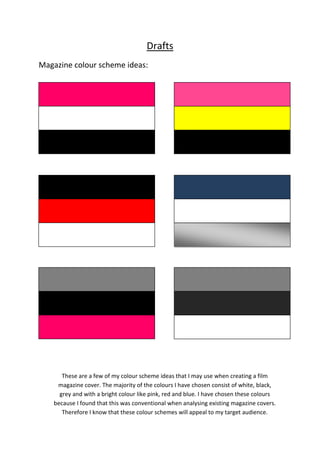 Drafts
Magazine colour scheme ideas:

These are a few of my colour scheme ideas that I may use when creating a film
magazine cover. The majority of the colours I have chosen consist of white, black,
grey and with a bright colour like pink, red and blue. I have chosen these colours
because I found that this was conventional when analysing existing magazine covers.
Therefore I know that these colour schemes will appeal to my target audience.

 