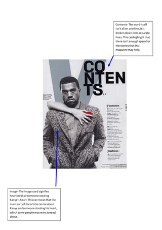 Image- The image usedsignifies
heartbreakorsomeone stealing
Kanye’sheart.Thiscan meanthat the
mainpart of the article can be about
Kanye andsomeone stealinghisheart,
whichsome people maywanttoread
about.
Contents- The worditself
isn’tall on one line,itis
brokendownontoseparate
lines.Thiscanhighlightthat
there isn’tenoughspace for
the storiesthatthis
magazine mayhold.
 