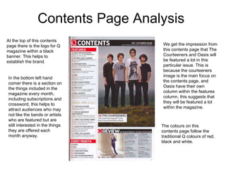 Contents Page Analysis  At the top of this contents page there is the logo for Q magazine within a black banner. This helps to establish the brand.  The colours on this contents page follow the traditional Q colours of red, black and white.  We get the impression from this contents page that The Courteeners and Oasis will be featured a lot in this particular issue. This is because the courteeners image is the main focus on the contents page, and Oasis have their own column within the features column, this suggests that they will be featured a lot within the magazine.  In the bottom left hand corner there is a section on the things included in the magazine every month, including subscriptions and crossword, this helps to attract audiences who may not like the bands or artists who are featured but are still interested in the things they are offered each month anyway.  