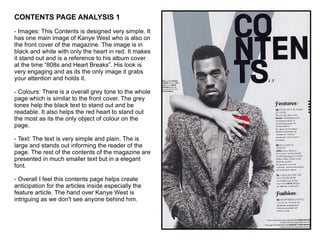 CONTENTS PAGE ANALYSIS 1 - Images: This Contents is designed very simple. It has one main image of Kanye West who is also on the front cover of the magazine. The image is in black and white with only the heart in red. It makes it stand out and is a reference to his album cover at the time “808s and Heart Breaks”. His look is very engaging and as its the only image it grabs your attention and holds it. - Colours: There is a overall grey tone to the whole page which is similar to the front cover. The grey tones help the black text to stand out and be readable. It also helps the red heart to stand out the most as its the only object of colour on the page.  - Text: The text is very simple and plain. The is large and stands out informing the reader of the page. The rest of the contents of the magazine are presented in much smaller text but in a elegant font.  - Overall I feel this contents page helps create anticipation for the articles inside especially the feature article. The hand over Kanye West is intriguing as we don't see anyone behind him.  