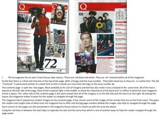 The Q magazine has its own 3 main house style colours. Those are red,black and white. They are  all  involved within all of the magazine.So the fore there is a thick red strip line at the top of the page. With a Q logo and the issue number . They both stand out as they are  in a white font. The tile ‘’Contents’’ is particularly written in a black font so that is stands out more than the logo or the issue number do.The contents page  is split into  two pages. Most probably to fit a lot of imagery and text but also make it less cramped at the  same time. All of the text is placed on the left side of the page, Dave Grohl is placed right in the middle  to show the importance of the band and  to reflect of what the main magazine article is about. The  other side of the contents page is the same except that all of the imagery is on the left side and the text is on the right. By having this layout, the magazine makes it easier for the reader to navigate through the page.The magazine hasn’t placed any random images on the contents page. It has chosen some of the images of the articles that are on the front cover. This gives the readers and insight view of what more the magazine has to offer and the big page numbers bellow the images  also help to navigate through the page.Each column on the pages are also presented in the magazine house colours to match up with the strip line above.Using the red lines in between the text helps to separate the text and the story lines which is one of another ways to help the reader navigate through the page easier.