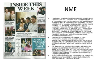 NMEI PERSONALLY DON’T LIKE THIS MAGAZINE CONTENTS PAGE AS TO ME DIDN’T LOOK LIKE A CONTENTS PAGE AT FIRST AND SEEMS TO BE VERY CRAMPED BUT, THERE IS A REASON WHY NME HAS MADE IT LIKE THAT. BACK IN 1953 NME WERE A NEWSPAPER AND ONLY LATER ON THEY’VE BECAME A MAGAZINE, SO THEREFORE THEY’VE STILL KEPT A LIL BIT OF THAT NEWSPAPER STYLE. THEY’RE HEADLINE IS PLACED RIGHT IN THE MIDDLE AND DOESN’T SAY ‘’CONTENTS’’ LIKE A REGULAR MAGAZINE DOES… THEY HEADLINE SAYS ‘’INSIDE THIS WEEK’’ WHICH IS SOMETHING A NEWSPAPER WOULD SAY… THEY HAVE ALSO CHOSEN A SIMILAR TYPEFACE A NEWSPAPER HAS AND THEY’VE STILL KEPT THAT NEWSPAPER FOR THEY PAGES INSTEAD OF A SHINY/GLOSSY NEWSPAPER A REGULAR MAGAZINE HAS TODAY.THEY’VE PLACED NUMBERS IN THE CORNERS OF THEIR PHOTOGRAPHS IN BLACK FONT AGAINST THE WHITE BACKGROUND, WHICH MAKES THEM STAND OUT AND HELPS THE READER A LITTLE BIT MORE TO NAVIGATE TROUGH THE PAGE AS IS TELLS THEM CLEARLY WHAT PAGE THE ARTIST OR THE ARTICLE IS ON.THE MAIN COLOURS ON THIS CONTENTS PAGE  ARE WHITE AND BLACK WHICH DO NOT CONTINUE FROM THE FRONT COVER WHICH MEANS THAT  THE FONT COVER AND THE CONTENTS PAGE DON’T CORRESPOND WITH EACH OTHER. THIS COULD MAKE THE CONTENTS PAGE LOOK AS IF ITS COMPLETELY OUT OF ANOTHER MAGAZINE OR NEWSPAPER.ALTHOUGH THE MAIN ARTICLE IS ABOUT BEADY EYE, THERE IS NO SIGN OR ANY IMPORTANCE OF IT SHOWN ON THE CONTENTS PAGE WHICH MIGHT CONFUSE THE AUDIENCE.