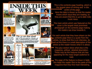 This is the contents page heading, which is the largest piece of writing and  in the centre of the page.   The main article which was featured on the cover is the largest most prominent photograph on the contents page making the readers eye draw towards it.   Here the date is shown so that the reader knows which issue they are reading, so they are aware that this is up to date indie music news. For each article that they have shown on the contents page there is a quote from the artists, to show that this is an interview. As well as this there is a small description of the article so the reader knows what it is about. The page of the feature is shown in bold, this helps the reader flick to the parts of the magazine that they find most interesting. This plus section show what else is the magazine, without  detailed description. These may be the features that are less appealing for the mass target audience to read. 