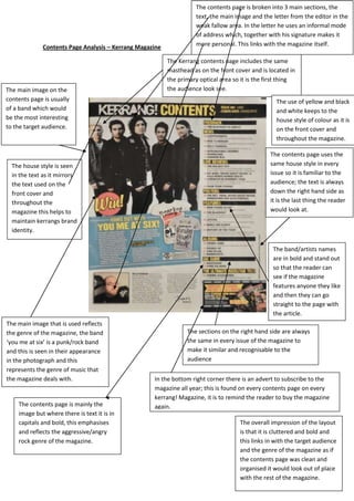 The contents page is broken into 3 main sections, the
                                                                     text, the main image and the letter from the editor in the
                                                                     weak fallow area. In the letter he uses an informal mode
                                                                     of address which, together with his signature makes it
              Contents Page Analysis – Kerrang Magazine              more personal. This links with the magazine itself.

                                                          The Kerrang contents page includes the same
                                                          masthead as on the front cover and is located in
                                                          the primary optical area so it is the first thing
The main image on the                                     the audience look see.
contents page is usually                                                                           The use of yellow and black
of a band which would                                                                              and white keeps to the
be the most interesting                                                                            house style of colour as it is
to the target audience.                                                                            on the front cover and
                                                                                                   throughout the magazine.

                                                                                                 The contents page uses the
  The house style is seen                                                                        same house style in every
  in the text as it mirrors                                                                      issue so it is familiar to the
  the text used on the                                                                           audience; the text is always
  front cover and                                                                                down the right hand side as
  throughout the                                                                                 it is the last thing the reader
  magazine this helps to                                                                         would look at.
  maintain kerrangs brand
  identity.

                                                                                                  The band/artists names
                                                                                                  are in bold and stand out
                                                                                                  so that the reader can
                                                                                                  see if the magazine
                                                                                                  features anyone they like
                                                                                                  and then they can go
                                                                                                  straight to the page with
                                                                                                  the article.
The main image that is used reflects
the genre of the magazine, the band                              The sections on the right hand side are always
‘you me at six’ is a punk/rock band                              the same in every issue of the magazine to
and this is seen in their appearance                             make it similar and recognisable to the
in the photograph and this                                       audience
represents the genre of music that
the magazine deals with.                            In the bottom right corner there is an advert to subscribe to the
                                                    magazine all year; this is found on every contents page on every
                                                    kerrang! Magazine, it is to remind the reader to buy the magazine
    The contents page is mainly the                 again.
    image but where there is text it is in
    capitals and bold, this emphasises                                               The overall impression of the layout
    and reflects the aggressive/angry                                                is that it is cluttered and bold and
    rock genre of the magazine.                                                      this links in with the target audience
                                                                                     and the genre of the magazine as if
                                                                                     the contents page was clean and
                                                                                     organised it would look out of place
                                                                                     with the rest of the magazine.
 