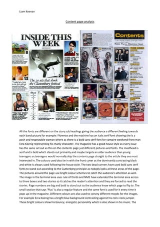 Liam Keenan


                                       Content page analysis




All the fonts are different on the story sub headings giving the audience a different feeling towards
each band picture for example: Florence and the machine has an italic serif font showing she is a
posh and respectable woman where as there is a bold sans serif font for vampire weekend front man
Ezra Koenig representing his manly character. The magazine has a good house style as every issue
has the same set out as this on the contents page just different pictures and fonts. The masthead is
serif and is bold which stands out primarily and maybe targets an older audience than young
teenagers as teenagers would normally skip the contents page straight to the article they are most
interested in. The colours used also tie in with the front cover as the dominantly contrasting black
and white is always used following the house style. The two dead corners have used bold sans serif
fonts to stand out according to the Guttenberg principle as nobody looks at these areas of the page.
The pictures around the page use bright colour schemes to catch the audience’s attention as well.
The image in the terminal area uses rule of thirds and NME have extended the terminal area across
to three boxes and two stories so it catches the reader’s attention and they are forced to read the
stories. Page numbers are big and bold to stand out so the audience know which page to flip to. The
small section that says ‘Plus’ is also a regular feature and the same font is used for it every time it
pops up in the magazine. Different colours are also used to convey different moods for the images.
For example Ezra Koenig has a bright blue background contrasting against his red v neck jumper.
These bright colours show his bouncy, energetic personality which is also shown in his music. The
 