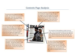 Contents Page Analysis
                                                                  Key layout conventions of contents pages are visible
                                                                  here including the categorised pages, the logo of
      The main article has enlarged text and page
                                                                  the magazine, the contents page title (in this case,
      number. This is to make it more eye catching
                                                                  ‘the A-side’), the date the magazine was released
      to the reader. After each sub heading for
                                                                  and the small print at the bottom (including the
      each article, there is a description or small
                                                                  website for the magazine). There is also a line to
      introduction to the article.
                                                                  separate the different categories of the articles.



The articles are placed on the left of the page and
the main image on the right. This is a layout
convention of all Hip-Hop/Rap music magazines. By
having the list on the left hand side, it makes the
reader look at that first. The text is also shaped                                           The conventions of Hip-Hop/Rap are visible in the main
around the main image so the image and the                                                   image. There are lots of pieces of gold and silver jewellry on
contents don’t overlap. This creates a clean, clear                                          both Soulja Boy and 50 Cent. The costumes also reflect the
and well presented look about the page.                                                      genre, with the hoody and the hat worn to the side. The
                                                                                             visible tattoos on Soulja Boy also reflect the Hip-Hop/Rap
                                                                                             genre.

       There is a quote from Soulja Boy saying “if
       there wasn’t no 50 Cent, there would be no                                         The colours of the contents page share the
       Soulja Boy”. This gives the reader an insight                                      same colours with the whole magazine
       into what he is feeling and how he feels                                           including the front cover and double page
       about 50 Cent. This will make the reader                                           spread. The colours used are conventional,
       want to read on to find out more about 50                                          and specific to XXL. The use of black, red and
       Cent and Soulja Boy.                                                               white makes sure that everything on the
                                                                                          page stands out and grabs attention from the
                                                                                          reader.
 