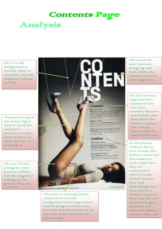 Contents Page
         Analysis


                                                        The use of the
The V in the                                            text ‘contents’
background is                                           being big and
initially there to                                      bold, allows the
represent that the                                      audience to know
magazine belongs                                        what page they
to Vibe.                                                are on.


                                                         As the contents
                                                         page has been
                                                         separated into
                                                         two clear
                                                         sections; Features
                                                         and Fashion, this
The positioning of
                                                         then allows the
the artists’ leg is
                                                         readers to grasp
used to catch the
                                                         what certain
audience’s
                                                         topics would be
attention an allow
                                                         underneath each
them to focus on
                                                         section.
where her feet are
                                                        As the feature
pointing to.
                                                        ‘Fashion’ has its
                                                        own section, this
                                                        makes it easier for
                                                        the readers to
The use of Ciara                                        visit a topic that
posing in a sexy                                        they are
position reflects                                       interested in
that the magazine                                       which is under
belongs to the                                          certain feature.
genre of hip hop                                        Also both
and R&B.                                                subheadings have
                                                        been used in a
                      The artist is wearing similar     different type of
                      colours to match the              font from the rest
                      background of the page; this is   of the writing to
                      used to bring attention away      stand out and
                      from her and more focus on the    allow the readers
                      text and to also have less of a   to know what will
                      colour crash.                     feature
                                                        underneath them.
 