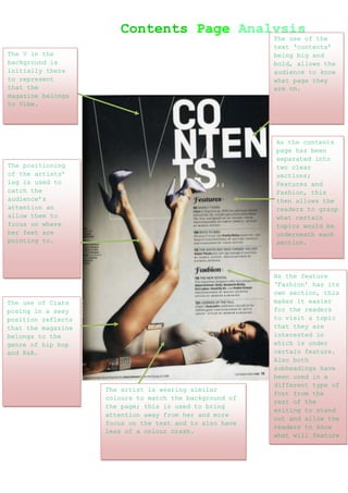 Contents Page Analysis
                                                         The use of the
                                                         text ‘contents’
The V in the                                             being big and
background is                                            bold, allows the
initially there                                          audience to know
to represent                                             what page they
that the                                                 are on.
magazine belongs
to Vibe.




                                                         As the contents
                                                         page has been
                                                         separated into
The positioning                                          two clear
of the artists’                                          sections;
leg is used to                                           Features and
catch the                                                Fashion, this
audience’s                                               then allows the
attention an                                             readers to grasp
allow them to                                            what certain
focus on where                                           topics would be
her feet are                                             underneath each
pointing to.                                             section.




                                                         As the feature
                                                         ‘Fashion’ has its
                                                         own section, this
The use of Ciara                                         makes it easier
posing in a sexy                                         for the readers
position reflects                                        to visit a topic
that the magazine                                        that they are
belongs to the                                           interested in
genre of hip hop                                         which is under
and R&B.                                                 certain feature.
                                                         Also both
                                                         subheadings have
                                                         been used in a
                                                         different type of
                    The artist is wearing similar
                                                         font from the
                    colours to match the background of
                                                         rest of the
                    the page; this is used to bring
                                                         writing to stand
                    attention away from her and more
                                                         out and allow the
                    focus on the text and to also have
                                                         readers to know
                    less of a colour crash.
                                                         what will feature
                                                         underneath them.
 