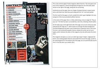 This is the contents page of metal magazine, Metal Hammer. The main genre and
tone of the magazine is clearly distinguished through the use of the bold, black
section to the right of the page, along with the red writing.

Scattered around the page, there are images of people dressed in typical metal
attire, with black hair, black face paint along with the ‘ImI’ rock hand symbol.

The font used for the page is a harsh, eroded font which again highlights the tone
and genre of the music provided by Metal Hammer.

In the centre of the page, there is a flash, advertising a story on page 16, “Pop up
your ass”. The flash has been surrounded by a red circle, imitating a blood spatter.

On the body copy on the right hand side of the page, we can see a drop cap used,
indicated by the large red ‘T’, which stands out amongst the black background.
The black background has been used to advertise an important story in this issue.
The text is also anchored by graphic features. Below this article, we can see a
tagline, which indicates the editor of the magazine, but also who wrote this short
story.

This magazine also gives us a clue as to what age range it targets. Judging by the
harsh, scary looking graphic features and eroded font around the page, as well as
the swearing gesture on the bottom left of the page, we can automatically assume
that it is for late teens up to adults (20+).
 