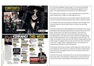 This is the Kerrang! Magazine contents page. This can be clearly established
through the consistent use of the black background and jagged font, which
again, can be argued, determines the heaviness of the rock/metal genre.

The contents title on this page, is in a clear, bright yellow font to contrast the
black, making it clear to readers as to what page they are on.

The top half of the page features a central image of popular rock guitarist slash.
The artist is dressed in all black, keeping the colour scheme running consistently.

For a majority of the cover lines featured on the bottom half of the page, there
are graphic features to anchor down the text, to reinforce the story being
advertised.

The contents page layout has been segregated into two separate stores. The top
half being the more important stories featured; in this case, there are two DPS’s
about “School of Rock” and “Bullet for my Valentine”. These stories are
extremely relevant to the generic content that is featured in each issue of
Kerrang! therefore, most readers are inclined to head for those pages. Behind
these two DPS advertisements, there is a large image of rock artist ‘Slash’. The
image is much larger and more prominent than the other images featured on the
contents page. This suggests that this is THE most important story in the whole
of the issue. The page number is highlighted clearly in a contrasting font, so
readers know exactly where to go to read about him.

On the bottom half, we have the typical contents page layout, with all the other
stories advertised. These stories are in smaller font and have no graphic feature
to anchor the text. This suggests that they are not as important as the stories
featured in the top half.

To the left of the stories on the bottom half, we can see a brief introduction to a
short article, which is then followed by a tagline (author’s name printed at the
end of a short article) to allow audiences to understand who wrote the piece.
 