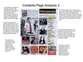 Contents Page Analysis 3The masthead inst visible on
this page at all, the main
visible piece of text is the big
cover line that shows the
reader that this is the
contents page. This makes
the aim of the page clear so
readers know exactly what
will be included on this page.
The nice thing about this
contents page which I haven't
seen may times before is the
large amounts of photos. This is
good because it will be music
fans that are reading this genre
of magazines so they are going
to want to see pictures of their
favourite artists and bands.
The pictures are
accompanies with a
countdown number
which is good
because it gets
readers aware of
what is in the charts
at the moment and
what isn’t.
This contents page colour scheme wise is
very bland. It sticks to greys, light blues and
blacks which is done for simplicity, the
designer obviously didn’t want to make it too
colourful as it may distract attention. However
they have added some colours like yellow in
some titles as it includes some fun into the
page.
The right hand column shows the
readers that this magazine is up to
date and a good one to read
because it says ‘This Week’ and
shows them what each page will
include so what they want to read
is easily accessible.
The bottom section is
promoting an offer of
subscription which is a
good way to gain
regular audiences,
young music fans
always like a bargain
so this is effective.
 