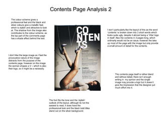 Contents Page Analysis 2
The colour scheme gives a
professional feel and the black and
silver colours give a metallic feel,
which is stylish and attractive to look
at. The shadow from the image also
contributes to the colour scheme, as
the top part of the comments page
has a shade effect behind the text.
I don’t like the large image as I feel the
provocative nature of the image
distracts from the purpose of the
contents page, however on the image
the woman shapes a V – which is also
their logo, so it might be a necessity.
The font fits the tone and the ‘stylish’
outlook of the layout, although its not the
easiest to read, it does have the
professional look and the black bold titles
stand out on the silver background.
The contents page itself is rather bland
and without detail, there isn’t enough
writing in my opinion and the single
image may provide a logo but it doesn’t
give the impression that the designer put
much effort into it.
I don’t particularly like the layout of this as the word
‘contents’ is broken down into 3 short words which
looks quite ugly, despite it almost being a ‘Vibe’ logo
in itself. Also the contents in 3 pages long, which
ordinarily would not be an issue, however the take
up most of the page with the image but only provide
a small amount of detail for the contents.
 