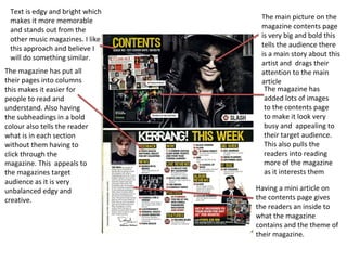 Text is edgy and bright which
makes it more memorable
and stands out from the
other music magazines. I like
this approach and believe I
will do something similar.
The main picture on the
magazine contents page
is very big and bold this
tells the audience there
is a main story about this
artist and drags their
attention to the main
article
The magazine has put all
their pages into columns
this makes it easier for
people to read and
understand. Also having
the subheadings in a bold
colour also tells the reader
what is in each section
without them having to
click through the
magazine. This appeals to
the magazines target
audience as it is very
unbalanced edgy and
creative.
The magazine has
added lots of images
to the contents page
to make it look very
busy and appealing to
their target audience.
This also pulls the
readers into reading
more of the magazine
as it interests them
Having a mini article on
the contents page gives
the readers an inside to
what the magazine
contains and the theme of
their magazine.
 