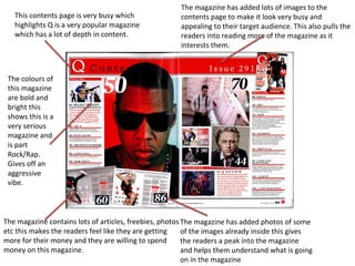 This contents page is very busy which
highlights Q is a very popular magazine
which has a lot of depth in content.
The magazine has added lots of images to the
contents page to make it look very busy and
appealing to their target audience. This also pulls the
readers into reading more of the magazine as it
interests them.
The magazine has added photos of some
of the images already inside this gives
the readers a peak into the magazine
and helps them understand what is going
on in the magazine
The magazine contains lots of articles, freebies, photos
etc this makes the readers feel like they are getting
more for their money and they are willing to spend
money on this magazine.
The colours of
this magazine
are bold and
bright this
shows this is a
very serious
magazine and
is part
Rock/Rap.
Gives off an
aggressive
vibe.
 