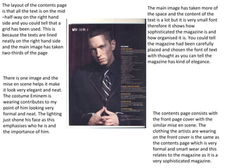 The layout of the contents page
is that all the text is on the mid
–half-way on the right hand
side and you could tell that a
grid has been used. This is
because the texts are lined
neatly on the right hand side
and the main image has taken
two-thirds of the page
The main image has taken more of
the space and the content of the
text is a lot but it is very small font
therefore it shows how
sophisticated the magazine is and
how organised it is. You could tell
the magazine had been carefully
placed and chosen the font of text
with thought as you can tell the
magazine has kind of elegance.
There is one image and the
mise en scene helps it make
it look very elegant and neat.
The costume Eminem is
wearing contributes to my
point of him looking very
formal and neat. The lighting
just shone his face as this
emphasises who he is and
the importance of him.
The contents page consists with
the front page cover with the
similar mise en scene. The
clothing the artists are wearing
on the front cover is the same as
the contents page which is very
formal and smart wear and this
relates to the magazine as it is a
very sophisticated magazine.
 