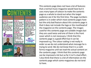This contents page does not have a lot of features
that a normal music magazine would have but it
uses many types of colours to make the contents
page as a whole to stand out when the target
audience see it for the first time. The page numbers
pattern is in order which most contents pages have
but the only bad feature about this contents page is
that it does not include the logo or the masthead of
the magazine on the contents page. The images
used for this contents page are suitable images but
they are used twice and one of them is the front
cover which is not necessary. I think that this
contents page is a good effort but it can be
improved e.g. The colour coding is not really in
order so we do not understand what message he is
trying to send. We do not know that it is a sixth
forma magazine until we read the actual content on
the contents page. I think that this contents page
can be improved a lot but so far it isn’t a bad effort.
I also think that there is a lot of information on the
contents page which some magazines do not tend
to have.
 