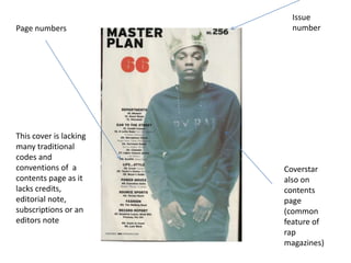 Page numbers

This cover is lacking
many traditional
codes and
conventions of a
contents page as it
lacks credits,
editorial note,
subscriptions or an
editors note

Issue
number

Coverstar
also on
contents
page
(common
feature of
rap
magazines)

 