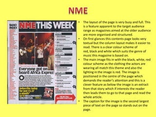 •

•

•

•

The layout of the page is very busy and full. This
is a feature apparent to the target audience
range as magazines aimed at the older audience
are more organised and structured.
On first glances this contents page looks very
textual but the column layout makes it easier to
read. There is a clear colour scheme of
red, black and white which suits the genre of
music this magazine is based on.
The main image fits in with the black, white, red
colour scheme as the clothing the actors are
wearing all match this theme and also the
lighting in the image is red. The image is
positioned in the centre of the page which
demands the reader’s attention and this is a
clever feature as below the image is an extract
from that story which if interests the reader
then leads them to go to that page and read the
whole article.
The caption for the image is the second largest
piece of text on the page so stands out on the
page.

 