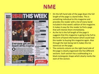 •

•

•

On the left hand side of the page down the full
length of the page is a band index. This is
something individual to this magazine and
provides the reader with a list of every band
included in that week’s edition of the magazine.
It makes it easy for the reader to find a page
that will interest them immediately.
As the list is the full length of the page it
suggests that this magazine is going to be full to
the brim of band information which could lead
the reader to buying this magazine again. Also
through the text being red it makes this list
stand out on the page.
The contents column on the right hand side of
the page is clearly organised into five different
sections. Each section has a subheading in a
black rectangular shape which clearly marks the
start of the section.

 