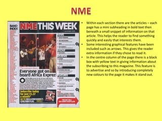 •

•
•

Within each section there are the articles – each
page has a mini subheading in bold text then
beneath a small snippet of information on that
article. This helps the reader to find something
quickly and easily that interests them.
Some interesting graphical features have been
included such as arrows. This gives the reader
extra information if they chose to read it.
In the centre column of the page there is a black
box with yellow text in giving information about
the subscribing to this magazine. This feature is
to advertise and so by introducing completely
new colours to the page it makes it stand out.

 