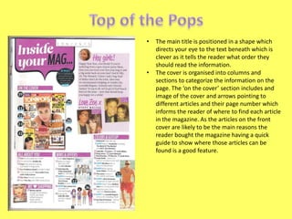 •

•

The main title is positioned in a shape which
directs your eye to the text beneath which is
clever as it tells the reader what order they
should read the information.
The cover is organised into columns and
sections to categorize the information on the
page. The ‘on the cover’ section includes and
image of the cover and arrows pointing to
different articles and their page number which
informs the reader of where to find each article
in the magazine. As the articles on the front
cover are likely to be the main reasons the
reader bought the magazine having a quick
guide to show where those articles can be
found is a good feature.

 