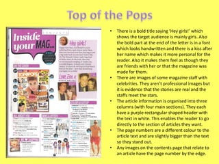 •

•

•

•
•

There is a bold title saying ‘Hey girls!’ which
shows the target audience is mainly girls. Also
the bold part at the end of the letter is in a font
which looks handwritten and there is a kiss after
her name which makes it more personal for the
reader. Also it makes them feel as though they
are friends with her or that the magazine was
made for them.
There are images of some magazine staff with
celebrities. They aren’t professional images but
it is evidence that the stories are real and the
staffs meet the stars.
The article information is organised into three
columns (with four main sections). They each
have a purple rectangular shaped header with
the text in white. This enables the reader to go
directly to the section of articles they want.
The page numbers are a different colour to the
article text and are slightly bigger than the text
so they stand out.
Any images on the contents page that relate to
an article have the page number by the edge.

 
