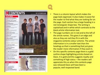 •

•

•

There is a column layout which makes the
page look organised. It also makes it easier for
the reader to find what they are looking for on
the page. Each section has a large heading in a
red rectangular shape box. The writing is
capitalised and in white which contrasts to the
black article information text.
The page numbers are in red and to the left of
the article names. This gives it an edge and
also as they are red they fit in with the
magazine contents colour scheme. The article
information is in a smaller text than the
headings as that is something that just gives
the reader more information if they want it.
On this specific contents page there is a gold
outline shape highlighting articles based on
Oasis. It is gold and this suggests royalty and
something of high status – the readers will
appreciate this as when this contents page
was released Oasis will have been a
popular, well respected band.

 