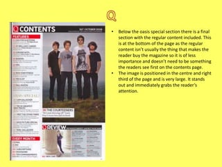 •

•

Below the oasis special section there is a final
section with the regular content included. This
is at the bottom of the page as the regular
content isn’t usually the thing that makes the
reader buy the magazine so it is of less
importance and doesn’t need to be something
the readers see first on the contents page.
The image is positioned in the centre and right
third of the page and is very large. It stands
out and immediately grabs the reader’s
attention.

 