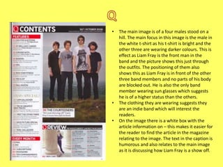 •

•
•

The main image is of a four males stood on a
hill. The main focus in this image is the male in
the white t-shirt as his t-shirt is bright and the
other three are wearing darker colours. This is
effect as Liam Fray is the front man in the
band and the picture shows this just through
the outfits. The positioning of them also
shows this as Liam Fray is in front of the other
three band members and no parts of his body
are blocked out. He is also the only band
member wearing sun glasses which suggests
he is of a higher status than the others.
The clothing they are wearing suggests they
are an indie band which will interest the
readers.
On the image there is a white box with the
article information on – this makes it easier for
the reader to find the article in the magazine
relating to the image. The text in the caption is
humorous and also relates to the main image
as it is discussing how Liam Fray is a show off.

 