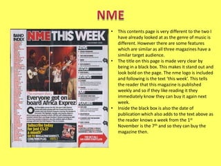 •

•

•

This contents page is very different to the two I
have already looked at as the genre of music is
different. However there are some features
which are similar as all three magazines have a
similar target audience.
The title on this page is made very clear by
being in a black box. This makes it stand out and
look bold on the page. The nme logo is included
and following is the text ‘this week’. This tells
the reader that this magazine is published
weekly and so if they like reading it they
immediately know they can buy it again next
week.
Inside the black box is also the date of
publication which also adds to the text above as
the reader knows a week from the 1st
November is the 7th and so they can buy the
magazine then.

 